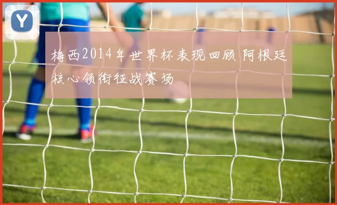 梅西2014年世界杯表现回顾 阿根廷核心领衔征战赛场