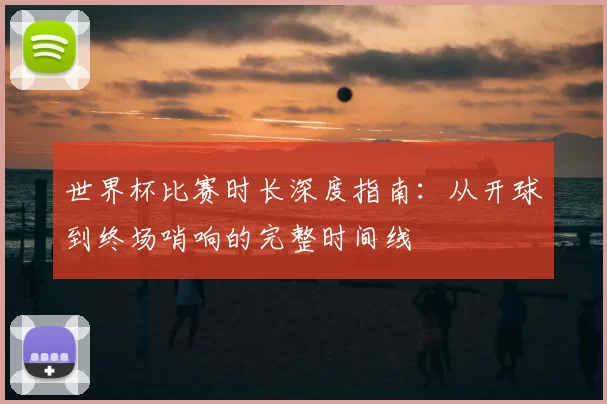 世界杯比赛时长深度指南：从开球到终场哨响的完整时间线