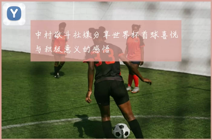 中村敬斗社媒分享世界杯首球喜悦与积极意义的感悟