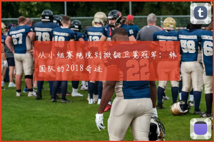 从小组赛绝境到掀翻卫冕冠军：韩国队的2018奇迹