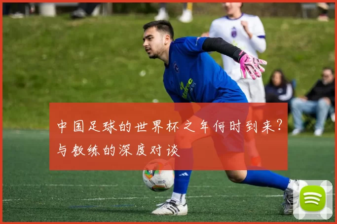 中国足球的世界杯之年何时到来？与教练的深度对谈