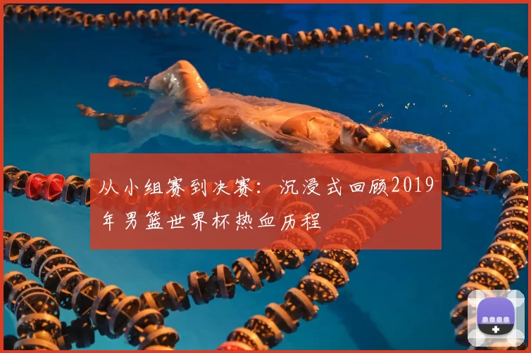从小组赛到决赛:沉浸式回顾2019年男篮世界杯热血历程