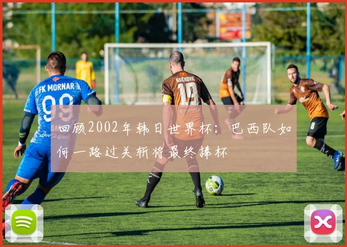 回顾2002年韩日世界杯:巴西队如何一路过关斩将最终捧杯