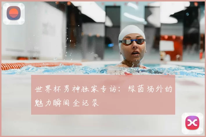 世界杯男神独家专访：绿茵场外的魅力瞬间全记录