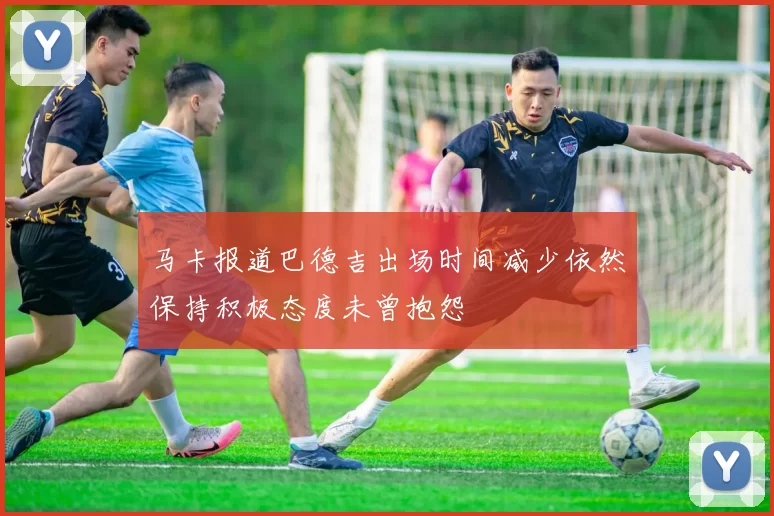马卡报道巴德吉出场时间减少依然保持积极态度未曾抱怨