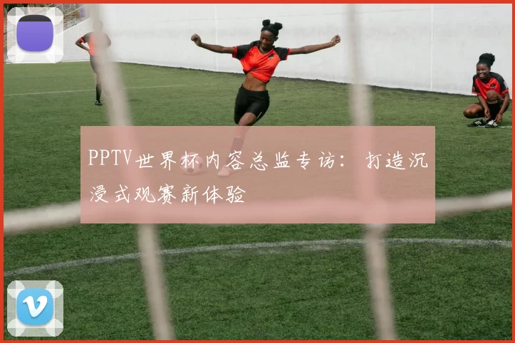 PPTV世界杯内容总监专访：打造沉浸式观赛新体验