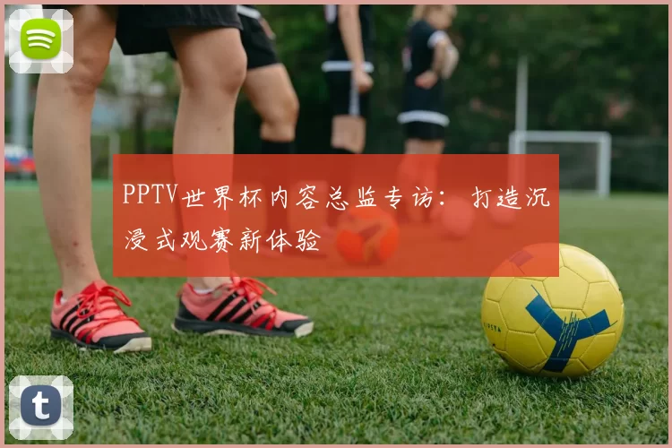 PPTV世界杯内容总监专访：打造沉浸式观赛新体验