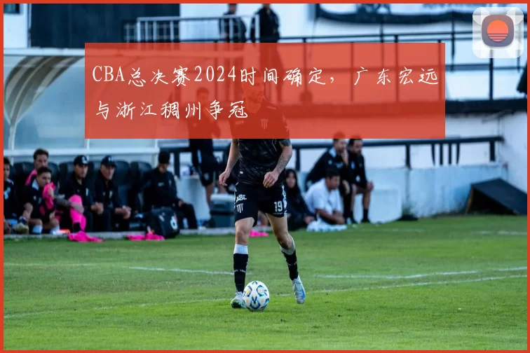 CBA总决赛2024时间确定，广东宏远与浙江稠州争冠