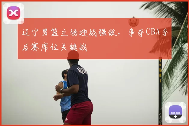 辽宁男篮主场迎战强敌，争夺CBA季后赛席位关键战