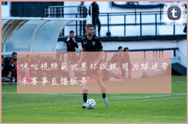 咪咕视频获世界杯版权 将为球迷带来赛事直播服务