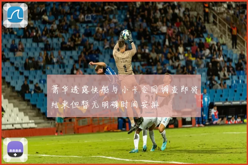 萧华透露快船与小卡合同调查即将结束但暂无明确时间安排