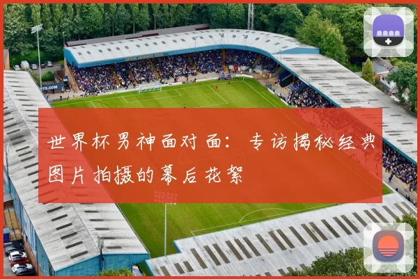 世界杯男神面对面：专访揭秘经典图片拍摄的幕后花絮
