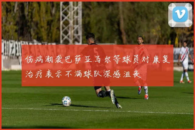 伤病潮袭巴萨亚马尔等球员对康复治疗表示不满球队深感沮丧
