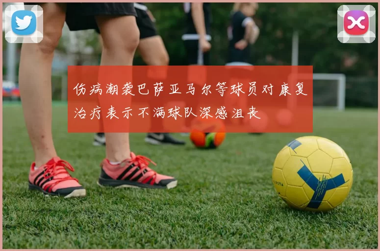 伤病潮袭巴萨亚马尔等球员对康复治疗表示不满球队深感沮丧