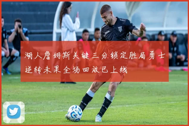 湖人詹姆斯关键三分锁定胜局勇士逆转未果全场回放已上线