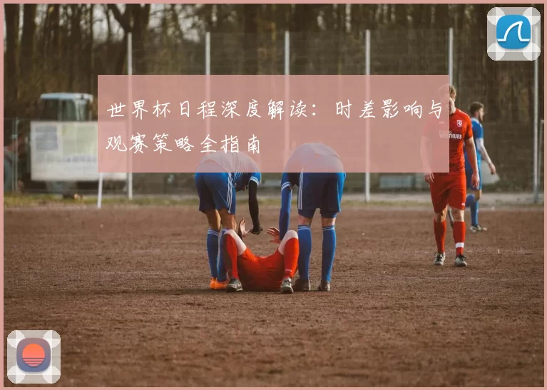 世界杯日程深度解读：时差影响与观赛策略全指南