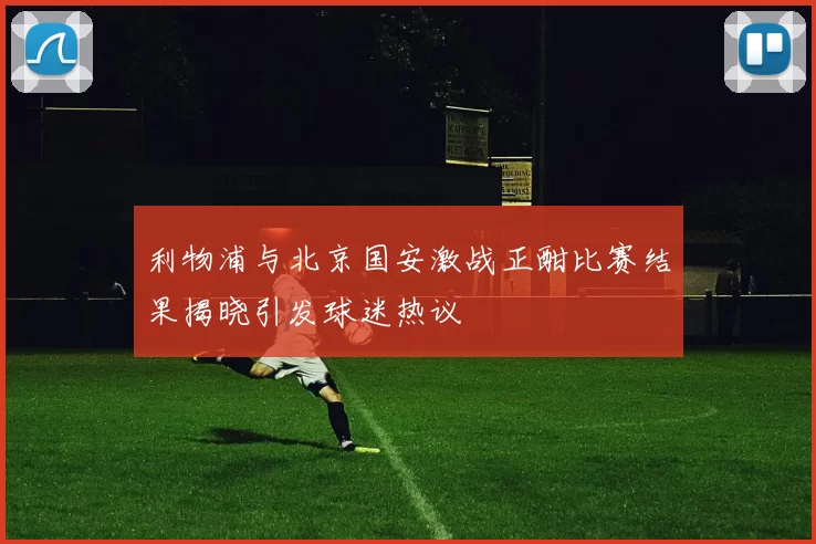利物浦与北京国安激战正酣比赛结果揭晓引发球迷热议