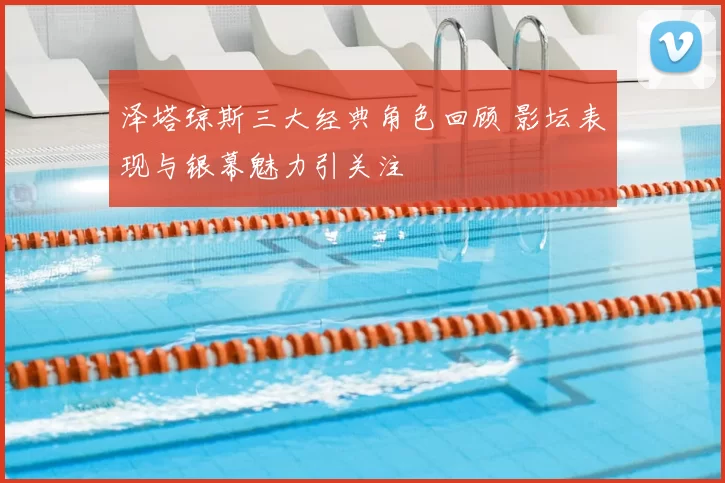 泽塔琼斯三大经典角色回顾 影坛表现与银幕魅力引关注