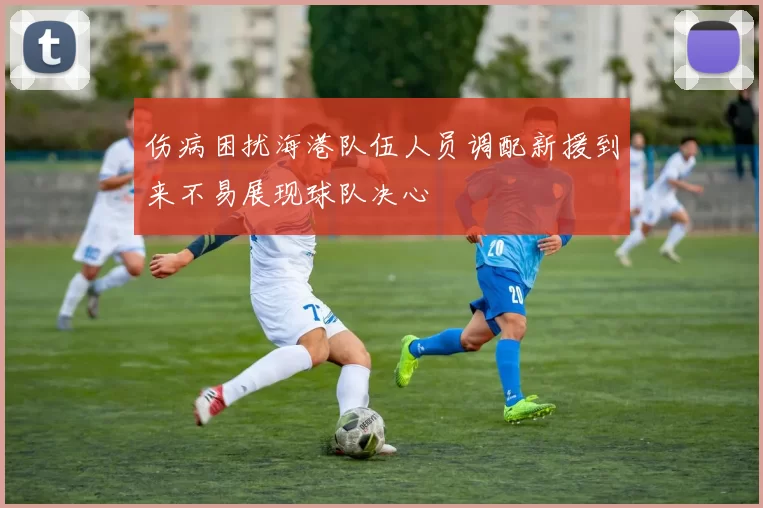 伤病困扰海港队伍人员调配新援到来不易展现球队决心