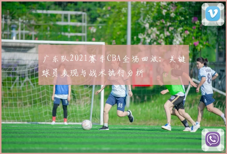 广东队2021赛季CBA全场回放:关键球员表现与战术执行分析