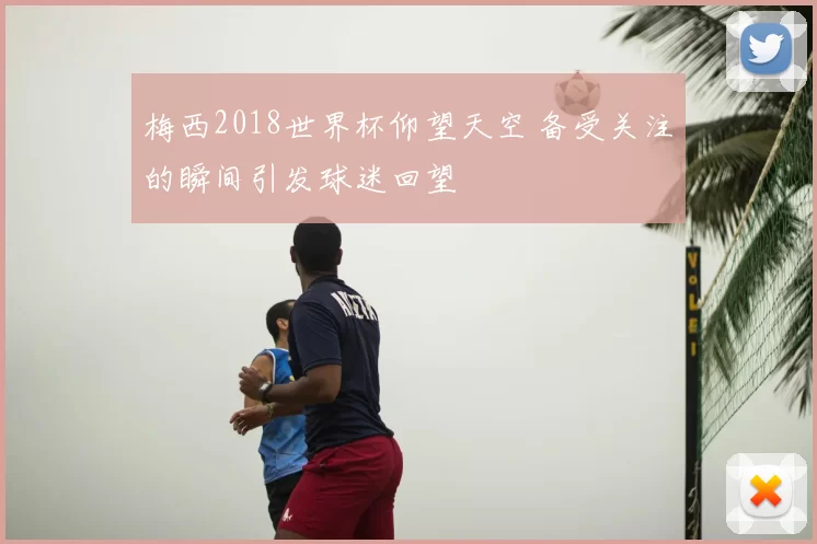 梅西2018世界杯仰望天空 备受关注的瞬间引发球迷回望