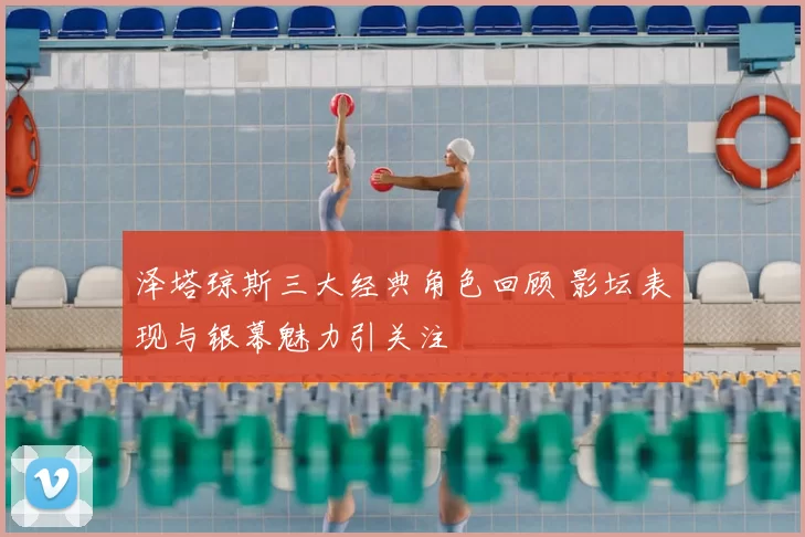 泽塔琼斯三大经典角色回顾 影坛表现与银幕魅力引关注