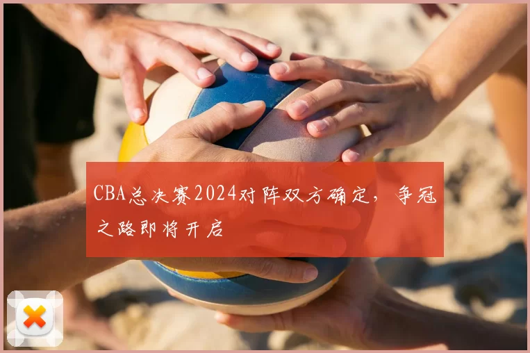 CBA总决赛2024对阵双方确定，争冠之路即将开启