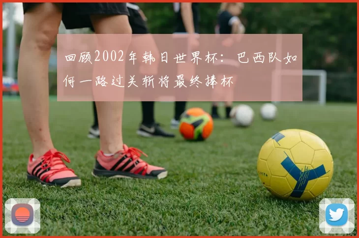 回顾2002年韩日世界杯:巴西队如何一路过关斩将最终捧杯