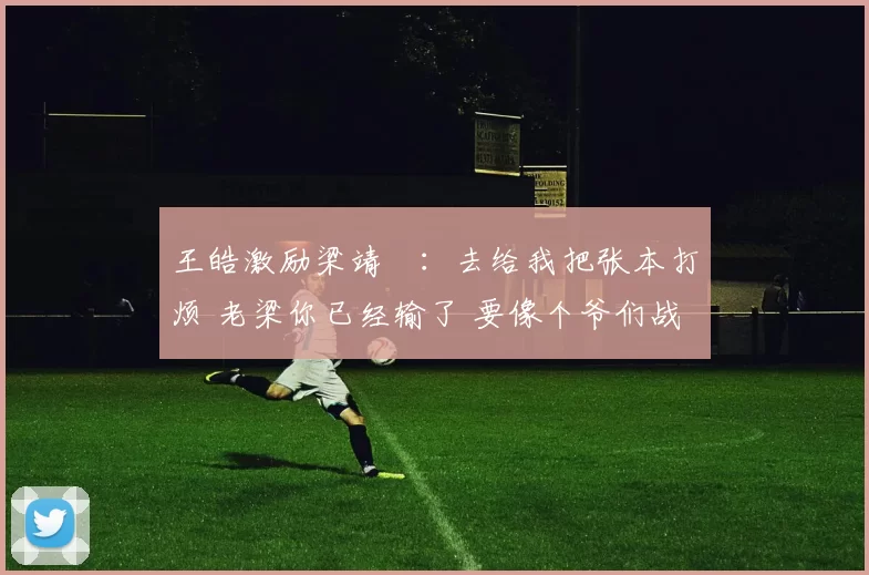 王皓激励梁靖崑：去给我把张本打烦 老梁你已经输了 要像个爷们战斗