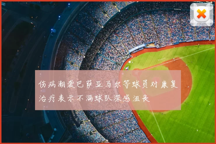 伤病潮袭巴萨亚马尔等球员对康复治疗表示不满球队深感沮丧