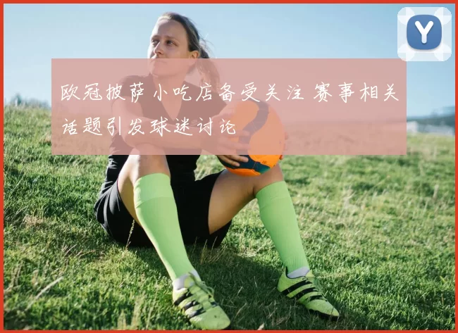 欧冠披萨小吃店备受关注 赛事相关话题引发球迷讨论