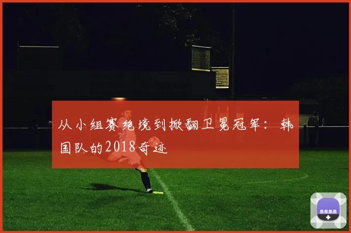 从小组赛绝境到掀翻卫冕冠军:韩国队的2018奇迹