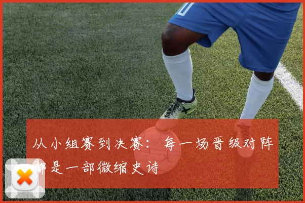 从小组赛到决赛:每一场晋级对阵都是一部微缩史诗