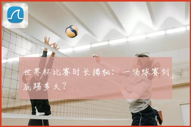 世界杯比赛时长揭秘：一场球赛到底踢多久？