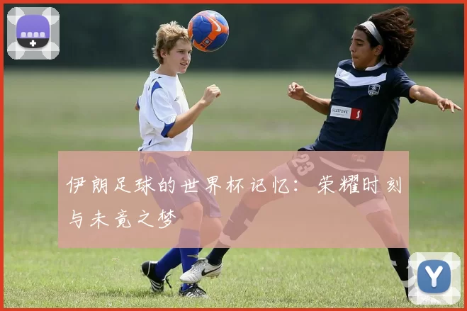 伊朗足球的世界杯记忆:荣耀时刻与未竟之梦