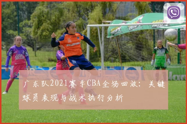 广东队2021赛季CBA全场回放：关键球员表现与战术执行分析