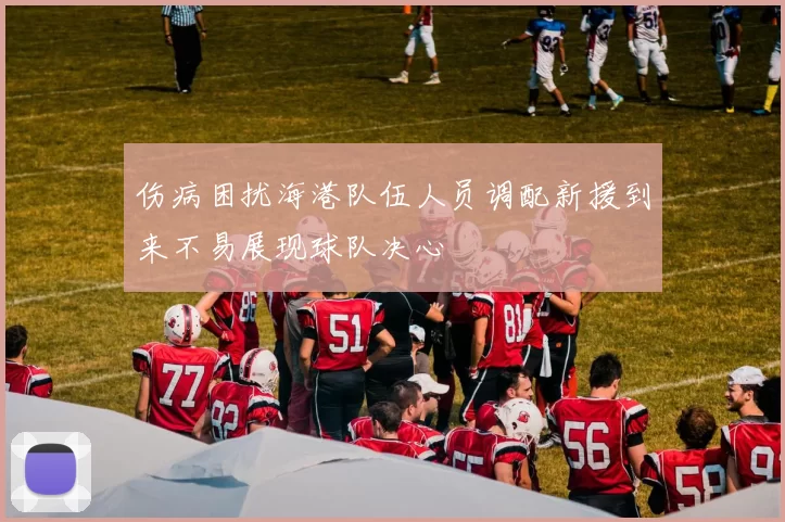 伤病困扰海港队伍人员调配新援到来不易展现球队决心
