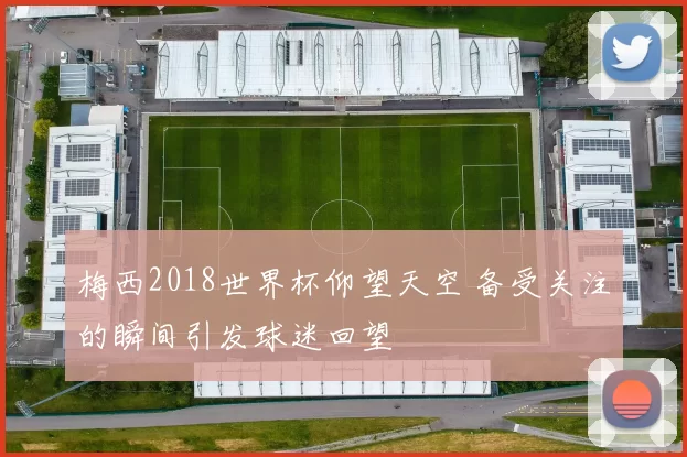梅西2018世界杯仰望天空 备受关注的瞬间引发球迷回望