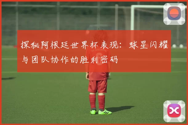 探秘阿根廷世界杯表现：球星闪耀与团队协作的胜利密码