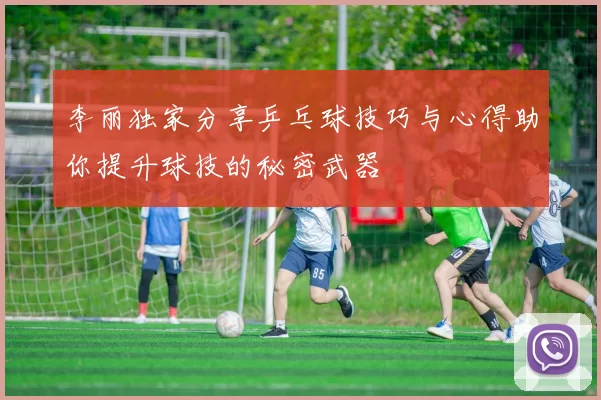 李丽独家分享乒乓球技巧与心得助你提升球技的秘密武器