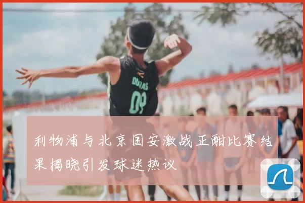 利物浦与北京国安激战正酣比赛结果揭晓引发球迷热议