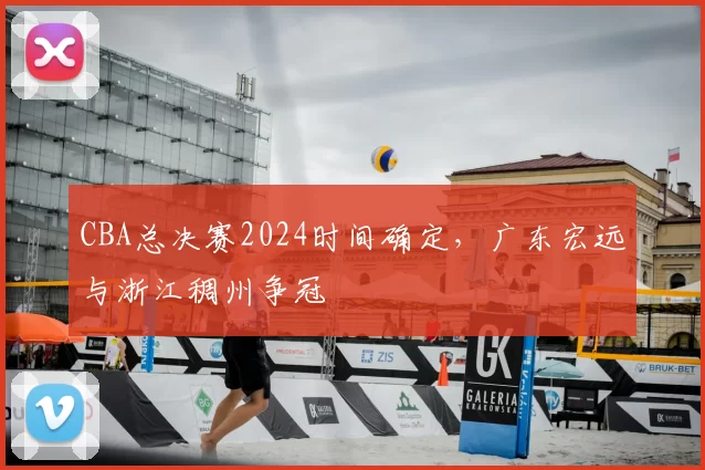 CBA总决赛2024时间确定，广东宏远与浙江稠州争冠