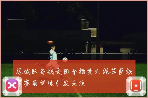 蓉城队备战受阻李扬费利佩茹萨缺席赛前训练引发关注