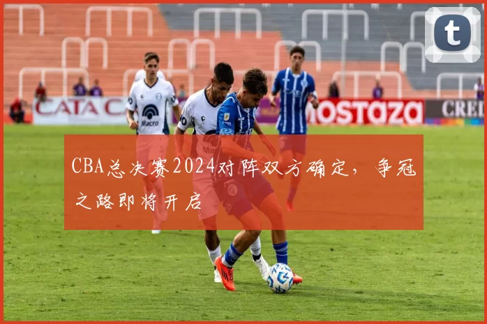 CBA总决赛2024对阵双方确定，争冠之路即将开启