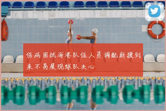 伤病困扰海港队伍人员调配新援到来不易展现球队决心