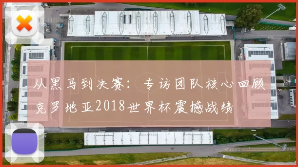 从黑马到决赛：专访团队核心回顾克罗地亚2018世界杯震撼战绩