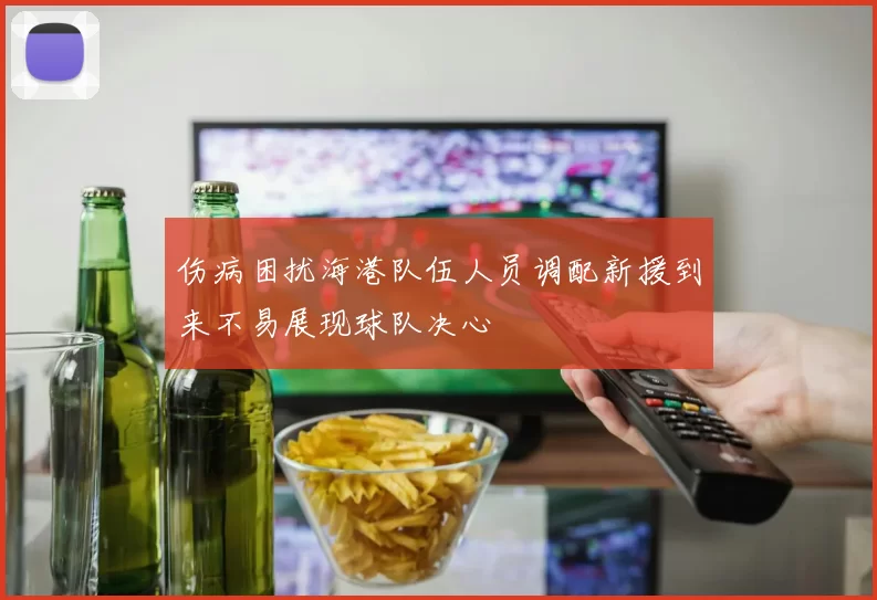 伤病困扰海港队伍人员调配新援到来不易展现球队决心