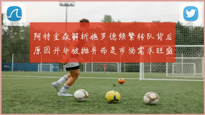 阿特金森解析施罗德频繁转队背后原因并非被抛弃而是市场需求旺盛