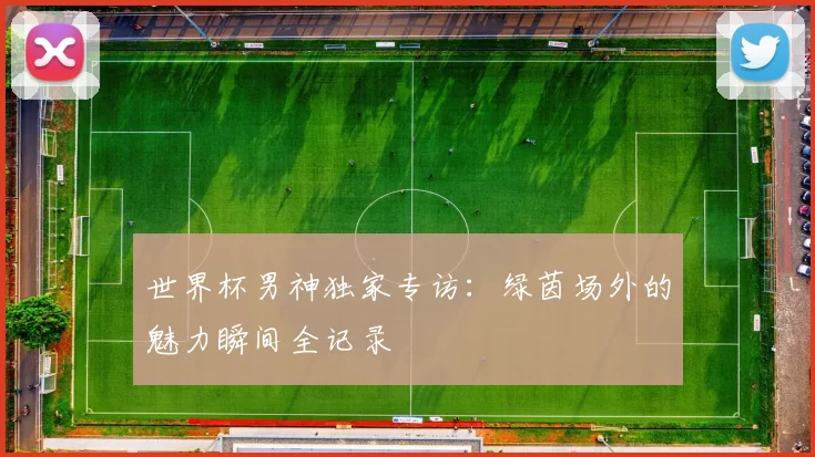 世界杯男神独家专访：绿茵场外的魅力瞬间全记录