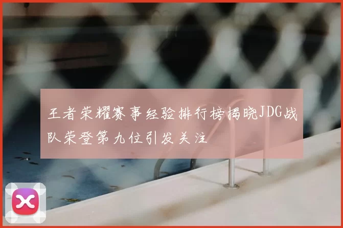 王者荣耀赛事经验排行榜揭晓JDG战队荣登第九位引发关注